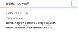 19分散最大化の一般解
M 次元に一般化 [Ex. 12.1]
データ分散行列 S の，
大きい順に M 個の固有値に対応する M 個の固有ベクトルにより，
射影されたデータ分散最大の最適な線形射影が定義される．
<latexit sha1_base64="FqRbPFIeHY/kDyejblWHYTGu2Vs=">AAACBXicbZDLSsNAFIYn9VbrLepSF4NFcFFKIoJdFty4ESrYCzQhTCaTduhkJsxMhBK6ceOruHGhiFvfwZ1v47SNoK0/DHz85xzOnD9MGVXacb6s0srq2vpGebOytb2zu2fvH3SUyCQmbSyYkL0QKcIoJ21NNSO9VBKUhIx0w9HVtN69J1JRwe/0OCV+ggacxhQjbazAPs69MIbZJHBr0GOR0KoGf6ybwK46dWcmuAxuAVVQqBXYn14kcJYQrjFDSvVdJ9V+jqSmmJFJxcsUSREeoQHpG+QoIcrPZ1dM4KlxIhgLaR7XcOb+nshRotQ4CU1ngvRQLdam5n+1fqbjhp9TnmaacDxfFGcMagGnkcCISoI1GxtAWFLzV4iHSCKsTXAVE4K7ePIydM7rruHbi2qzUcRRBkfgBJwBF1yCJrgGLdAGGDyAJ/ACXq1H69l6s97nrSWrmDkEf2R9fAPMl5dx</latexit>
<latexit sha1_base64="HC9hJ1JoVXgFAec8vOUj4Upq4wc=">AAACBXicbVDNS8MwHE3n15xfVY96CA7Bg4xWBHccePEiTHAfsJaSpukWliYlSYVRdvHiv+LFgyJe/R+8+d+Ybj3o5oOQx3vvR/J7Ycqo0o7zbVVWVtfWN6qbta3tnd09e/+gq0QmMelgwYTsh0gRRjnpaKoZ6aeSoCRkpBeOrwu/90CkooLf60lK/AQNOY0pRtpIgX3sMROOUOCeQ49FQqvinku3gV13Gs4McJm4JamDEu3A/vIigbOEcI0ZUmrgOqn2cyQ1xYxMa16mSIrwGA3JwFCOEqL8fLbFFJ4aJYKxkOZwDWfq74kcJUpNktAkE6RHatErxP+8Qabjpp9TnmaacDx/KM4Y1AIWlcCISoI1mxiCsKTmrxCPkERYm+JqpgR3ceVl0r1ouIbfXdZbzbKOKjgCJ+AMuOAKtMANaIMOwOARPINX8GY9WS/Wu/Uxj1ascuYQ/IH1+QPyP5eJ</latexit>
 