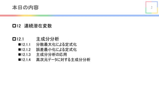 2本日の内容
p12 連続潜在変数
p12.1 主成分分析
n12.1.1 分散最大化による定式化
n12.1.2 誤差最小化による定式化
n12.1.3 主成分分析の応用
n12.1.4 高次元データに対する主成分分析
 
