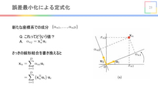 23誤差最小化による定式化
新たな座標系での成分
<latexit sha1_base64="kWet215mws0gc0PAFPezHIQjejI=">AAAB8HicbZBNSwMxEIZn/az1q+rRS7AInsquCPZY8OKxgv2QtpRsOtuGJtklyYpl6a/w4kERr/4cb/4b03YP2vpC4OGdGTLzhongxvr+t7e2vrG5tV3YKe7u7R8clo6OmyZONcMGi0Ws2yE1KLjChuVWYDvRSGUosBWOb2b11iNqw2N1bycJ9iQdKh5xRq2zHrJuGJGnaV/1S2W/4s9FViHIoQy56v3SV3cQs1SiskxQYzqBn9heRrXlTOC02E0NJpSN6RA7DhWVaHrZfOEpOXfOgESxdk9ZMnd/T2RUGjORoeuU1I7Mcm1m/lfrpDaq9jKuktSiYouPolQQG5PZ9WTANTIrJg4o09ztStiIasqsy6joQgiWT16F5mUlcHx3Va5V8zgKcApncAEBXEMNbqEODWAg4Rle4c3T3ov37n0sWte8fOYE/sj7/AGydpBL</latexit>
<latexit sha1_base64="YPwKtLQgtE3voBl+sHzc6tu9sSc=">AAAB8nicbZBNSwMxEIZn/az1q+rRS7AInsquCPZY8OKxgv2AdimzabYNzSZLkhXK0p/hxYMiXv013vw3pu0etPWFwMM7M2TmjVLBjfX9b29jc2t7Z7e0V94/ODw6rpycto3KNGUtqoTS3QgNE1yyluVWsG6qGSaRYJ1ocjevd56YNlzJRztNWZjgSPKYU7TO6vVRpGMc5DKYDSpVv+YvRNYhKKAKhZqDyld/qGiWMGmpQGN6gZ/aMEdtORVsVu5nhqVIJzhiPYcSE2bCfLHyjFw6Z0hipd2Tlizc3xM5JsZMk8h1JmjHZrU2N/+r9TIb18OcyzSzTNLlR3EmiFVkfj8Zcs2oFVMHSDV3uxI6Ro3UupTKLoRg9eR1aF/XAscPN9VGvYijBOdwAVcQwC004B6a0AIKCp7hFd486714797HsnXDK2bO4I+8zx9KM5E2</latexit>
<latexit sha1_base64="RCtQ7H/qW2HEFP57dtz3hYCTYCA=">AAAB8nicbZBNS8NAEIYn9avWr6pHL4tF8FSSIthjwYvHCvYD0lA22027dLMJuxOhhP4MLx4U8eqv8ea/cdvmoK0vLDy8M8POvGEqhUHX/XZKW9s7u3vl/crB4dHxSfX0rGuSTDPeYYlMdD+khkuheAcFSt5PNadxKHkvnN4t6r0nro1I1CPOUh7EdKxEJBhFa/kDKtMJHeaqMR9Wa27dXYpsgldADQq1h9WvwShhWcwVMkmN8T03xSCnGgWTfF4ZZIanlE3pmPsWFY25CfLlynNyZZ0RiRJtn0KydH9P5DQ2ZhaHtjOmODHrtYX5X83PMGoGuVBphlyx1UdRJgkmZHE/GQnNGcqZBcq0sLsSNqGaMrQpVWwI3vrJm9Bt1D3LDze1VrOIowwXcAnX4MEttOAe2tABBgk8wyu8Oei8OO/Ox6q15BQz5/BHzucPS7iRNw==</latexit>
<latexit sha1_base64="Mkw12ox66wLBlhtmBMcc/KEZa8Y=">AAAB7XicbZBNSwMxEIZn/az1q+rRS7AInsquCPZY8OKxgv2AtpRsOtvGZpMlyYpl6X/w4kERr/4fb/4b03YP2vpC4OGdGTLzhongxvr+t7e2vrG5tV3YKe7u7R8clo6Om0almmGDKaF0O6QGBZfYsNwKbCcaaRwKbIXjm1m99YjacCXv7STBXkyHkkecUeus5lM/k8G0Xyr7FX8usgpBDmXIVe+XvroDxdIYpWWCGtMJ/MT2MqotZwKnxW5qMKFsTIfYcShpjKaXzbedknPnDEiktHvSkrn7eyKjsTGTOHSdMbUjs1ybmf/VOqmNqr2MyyS1KNnioygVxCoyO50MuEZmxcQBZZq7XQkbUU2ZdQEVXQjB8smr0LysBI7vrsq1ah5HAU7hDC4ggGuowS3UoQEMHuAZXuHNU96L9+59LFrXvHzmBP7I+/wBmyePGg==</latexit>
<latexit sha1_base64="OeaawEh8OijfvDVYOEiXywFrOXU=">AAAB7XicbZDLSgMxFIZP6q3WW9Wlm2ARXJWZIthlwY3LCvYC7VAyaaaNzSRDkhHL0Hdw40IRt76PO9/GtJ2Ftv4Q+PjPOeScP0wEN9bzvlFhY3Nre6e4W9rbPzg8Kh+ftI1KNWUtqoTS3ZAYJrhkLcutYN1EMxKHgnXCyc283nlk2nAl7+00YUFMRpJHnBLrrPbTIJO12aBc8areQngd/BwqkKs5KH/1h4qmMZOWCmJMz/cSG2REW04Fm5X6qWEJoRMyYj2HksTMBNli2xm+cM4QR0q7Jy1euL8nMhIbM41D1xkTOzartbn5X62X2qgeZFwmqWWSLj+KUoGtwvPT8ZBrRq2YOiBUc7crpmOiCbUuoJILwV89eR3atarv+O6q0qjncRThDM7hEny4hgbcQhNaQOEBnuEV3pBCL+gdfSxbCyifOYU/Qp8/nKyPGw==</latexit>
<latexit sha1_base64="dmkWiF/WObZg/13ZckxC73RvUjA=">AAAB8HicbZBNSwMxEIZn61etX1WPXoJF8FR2RbDHghePFeyHtKVk09k2NMkuSVYoS3+FFw+KePXnePPfmLZ70NYXAg/vzJCZN0wEN9b3v73CxubW9k5xt7S3f3B4VD4+aZk41QybLBax7oTUoOAKm5ZbgZ1EI5WhwHY4uZ3X20+oDY/Vg50m2Jd0pHjEGbXOesx6YUTS2SAYlCt+1V+IrEOQQwVyNQblr94wZqlEZZmgxnQDP7H9jGrLmcBZqZcaTCib0BF2HSoq0fSzxcIzcuGcIYli7Z6yZOH+nsioNGYqQ9cpqR2b1drc/K/WTW1U62dcJalFxZYfRakgNibz68mQa2RWTB1QprnblbAx1ZRZl1HJhRCsnrwOratq4Pj+ulKv5XEU4QzO4RICuIE63EEDmsBAwjO8wpunvRfv3ftYtha8fOYU/sj7/AFRbZAL</latexit>
<latexit sha1_base64="hB3eIEvdn9cnPB/q9xjPbGG4vU8=">AAAB8HicbZBNSwMxEIZn/az1q+rRS7AInspuEeyx4MVjBfshbSnZNNuGJtklmRXK0l/hxYMiXv053vw3pu0etPWFwMM7M2TmDRMpLPr+t7exubW9s1vYK+4fHB4dl05OWzZODeNNFsvYdEJquRSaN1Gg5J3EcKpCydvh5HZebz9xY0WsH3Ca8L6iIy0iwSg66zHrhRFJZ4PqoFT2K/5CZB2CHMqQqzEoffWGMUsV18gktbYb+An2M2pQMMlnxV5qeULZhI5416Gmitt+tlh4Ri6dMyRRbNzTSBbu74mMKmunKnSdiuLYrtbm5n+1bopRrZ8JnaTINVt+FKWSYEzm15OhMJyhnDqgzAi3K2FjaihDl1HRhRCsnrwOrWolcHx/Xa7X8jgKcA4XcAUB3EAd7qABTWCg4Ble4c0z3ov37n0sWze8fOYM/sj7/AFS8ZAM</latexit>
<latexit sha1_base64="nI5GP9PVkhFLAHqTc4LjyH8NVw0=">AAACJHicbVDLSsNAFJ34tr6qLt1cLIILKYkIFtwIunBZwarQhDCZTtqhk0mYuRFKyMe48VfcuPCBCzd+i5O2C18Hhjmcc++duSfKpDDouh/OzOzc/MLi0nJtZXVtfaO+uXVt0lwz3mGpTPVtRA2XQvEOCpT8NtOcJpHkN9HwrPJv7rg2IlVXOMp4kNC+ErFgFK0U1k98yWP0C/CpzAYUQihAgQclHIDfS9FU93frHEpfi/4A/TKsN9ymOwb8Jd6UNMgU7bD+akeyPOEKmaTGdD03w6CgGgWTvKz5ueEZZUPa511LFU24CYrxkiXsWaUHcartUQhj9XtHQRNjRklkKxOKA/Pbq8T/vG6OcSsohMpy5IpNHopzCZhClRj0hOYM5cgSyrSwfwU2oJoytLnWbAje75X/kuvDpmf55VHjtDWNY4nskF2yTzxyTE7JBWmTDmHknjySZ/LiPDhPzpvzPimdcaY92+QHnM8vcRWiMQ==</latexit>
Q. これってどういう値？
A. <latexit sha1_base64="696JsJ585x+VDv0wkUM8nUA2rdk=">AAACNXicbVDLSsNAFJ3UV62vqEs3g0VwVRIR7EYouHHhokJf0NQwmU7asZNJmJmIJeSn3PgfrnThQhG3/oKTNKC2Xhju4ZxzmXuPFzEqlWW9GKWl5ZXVtfJ6ZWNza3vH3N3ryDAWmLRxyELR85AkjHLSVlQx0osEQYHHSNebXGR6944ISUPeUtOIDAI04tSnGClNueaVg1g0Rm7Cb1N47gRIjT0fJvAeptDVnet+o3uuiECjlmZS+OOMCyeFqWtWrZqVF1wEdgGqoKimaz45wxDHAeEKMyRl37YiNUiQUBQzklacWJII4Qkakb6GHAVEDpL86hQeaWYI/VDoxxXM2d8TCQqknAaedmbLynktI//T+rHy64OE8ihWhOPZR37MoAphFiEcUkGwYlMNEBZU7wrxGAmElQ66okOw509eBJ2Tmq3x9Wm1US/iKIMDcAiOgQ3OQANcgiZoAwwewDN4A+/Go/FqfBifM2vJKGb2wZ8yvr4BmVSozA==</latexit>
さっきの線形結合を書き換えると
<latexit sha1_base64="f7g+ECwcS2WLdEWbuHkybkohiI4=">AAACxXicfZFRS9xAEMc3aa32atuzfezL0KNiXySRgr4I0grto4KnwuU8Nnuby+LuJu5OpEc4+h19E/wwncQgrV47EObP7z87s9lJS608RtFtED57vvJide1l79X66zdv+xvvTn1ROSGHotCFO0+5l1pZOUSFWp6XTnKTanmWXn5r/LNr6bwq7AnOSzk2fGZVpgRHQpP+XWI45mkGNfyEBUwoW8q9zX1IfGVaoGAfYoIXpA8pJ1yXOe9qVQMeelRdD6JJ8v8mWma4BcvHN0Wt4wypEyL/GAKJU7McPy93J/1BtB21AU9F3IkB6+Jo0r9JpoWojLQoNPd+FEcljmvuUAktF72k8rLk4pLP5Iik5Ub6cd1uYQGfiEwhKxx9FqGlf56oufF+blKqbC7rH3sNXOaNKsz2xrWyZYXSivtBWaUBC2hWClPlpEA9J8GFU3RXEDl3XCAtvkePED/+5afidGc7Jn38ZXCw1z3HGvvAPrItFrNddsB+sCM2ZCL4GuTBVeDC76EJMby+Lw2D7sx79leEv34DgTTPRg==</latexit>
 