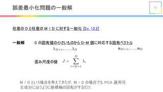 31誤差最小化問題の一般解
任意の D と任意の M < D に対する一般化 [Ex. 12.2]
<latexit sha1_base64="woyhNiUFYlkKpEQUVGK/BuPLsEI=">AAACGXicbVDLSgMxFM34rPU16tLNxSIIQpkRwW6Egi5EECrYB3TGIZNJ29DMgyQjlGF+w42/4saFIi515d+YtrPQ1gsh555z703u8RPOpLKsb2NhcWl5ZbW0Vl7f2NzaNnd2WzJOBaFNEvNYdHwsKWcRbSqmOO0kguLQ57TtDy/GevuBCsni6E6NEuqGuB+xHiNYacozrWs4B0emIXiQAdPJDRyDDTnc6/xS3w7X0wJc6LlnVqyqNQmYB3YBKqiIhmd+OkFM0pBGinAsZde2EuVmWChGOM3LTippgskQ92lXwwiHVLrZZLMcDjUTQC8W+kQKJuzvjgyHUo5CX1eGWA3krDYm/9O6qerV3IxFSapoRKYP9VIOKoaxTRAwQYniIw0wEUz/FcgAC0yUNrOsTbBnV54HrZOqrfHtaaVeK+wooX10gI6Qjc5QHV2hBmoigh7RM3pFb8aT8WK8Gx/T0gWj6NlDf8L4+gHaHJvW</latexit>
歪み尺度の値
一般解 S の固有値の小さいものから D-M 個に対応する固有ベクトル
<latexit sha1_base64="fvwaCMVHGzCWYqHIJxZMLXvfPvs=">AAACC3icbVDNS8MwHE3n15xfVY9ewoYgKKMVwR0HevAiTHAfsJaSpukWljYlSYVRevfiv+LFgyJe/Qe8+d+Ybj3o5oOQx3vvR/J7fsKoVJb1bVRWVtfWN6qbta3tnd09c/+gJ3kqMOlizrgY+EgSRmPSVVQxMkgEQZHPSN+fXBV+/4EISXl8r6YJcSM0imlIMVJa8sy6w3Q4QF52e2rnZ9BhAVeyuEv5OvfMhtW0ZoDLxC5JA5ToeOaXE3CcRiRWmCEph7aVKDdDQlHMSF5zUkkShCdoRIaaxigi0s1mu+TwWCsBDLnQJ1Zwpv6eyFAk5TTydTJCaiwXvUL8zxumKmy5GY2TVJEYzx8KUwYVh0UxMKCCYMWmmiAsqP4rxGMkEFa6vpouwV5ceZn0zpu25ncXjXarrKMKjkAdnAAbXII2uAEd0AUYPIJn8ArejCfjxXg3PubRilHOHII/MD5/AKw0miQ=</latexit>
<latexit sha1_base64="j8Yhysltsrd6mU5Eg7r5x44HDKw=">AAACC3icbZDLSsNAFIYn9VbrLerSzdAiCJaSiGCXBV24ESrYCzQhTCaTdugkE2YmQgnZu/FV3LhQxK0v4M63cdoG0dYfBj7+cw5nzu8njEplWV9GaWV1bX2jvFnZ2t7Z3TP3D7qSpwKTDuaMi76PJGE0Jh1FFSP9RBAU+Yz0/PHltN67J0JSHt+pSULcCA1jGlKMlLY8s5o5fgjT3MtuTu28Dh0WcCXr8Me+yj2zZjWsmeAy2AXUQKG2Z346AcdpRGKFGZJyYFuJcjMkFMWM5BUnlSRBeIyGZKAxRhGRbja7JYfH2glgyIV+sYIz9/dEhiIpJ5GvOyOkRnKxNjX/qw1SFTbdjMZJqkiM54vClEHF4TQYGFBBsGITDQgLqv8K8QgJhJWOr6JDsBdPXobuWcPWfHteazWLOMrgCFTBCbDBBWiBa9AGHYDBA3gCL+DVeDSejTfjfd5aMoqZQ/BHxsc3hiyaDA==</latexit>
M < D という場合を考えてきたが，M = D の場合でも PCA 適用可．
主成分に沿うように座標軸の回転がするだけ．
 