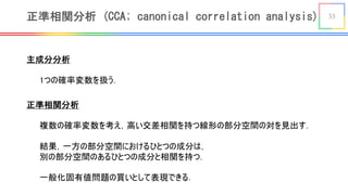 33正準相関分析 (CCA; canonical correlation analysis)
主成分分析
1つの確率変数を扱う．
正準相関分析
複数の確率変数を考え，高い交差相関を持つ線形の部分空間の対を見出す．
結果，一方の部分空間におけるひとつの成分は，
別の部分空間のあるひとつの成分と相関を持つ．
一般化固有値問題の買いとして表現できる．
 