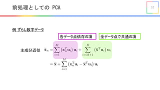 37前処理としての PCA
<latexit sha1_base64="JL3LL5RiSsQq2pnEq18To1YgqLM=">AAAEF3icvVPPa9RAFJ4mauv6a6tHL4OLUiktiRTai1DQg5dChW5b2Nkuk8lLduhkEmYm1SXsf+HFf8VLDxXxqjf/G192s6XdVhEFZwjz5fve433vMRMVSloXBD8WPP/GzVuLS7dbd+7eu/+gvfxw3+alEdAVucrNYcQtKKmh66RTcFgY4Fmk4CA6flXrBydgrMz1nhsV0M94qmUiBXdIDZa9NRZBKnXFlUw1xGPK3skYnFQx0IqyjLthlCB6T8e4B4g0ns/oS8psmU0IiT8hkkeId/BkChK3Mpc7y6yD9uqgc7VsVFmzRqZD9/wX6urlmjtIzOq+vlA3x4breVzj/2jGmazx8XdOGJuO4DelVv9hQH9mce3/tAo6Pr8dg3YnWA8mi14FYQM6pFm7g/Z3FueizEA7obi1vTAoXL/ixkmhYNxipYWCi2OeQg+h5hnYfjW512P6FJmYJrnBTzs6YS9mVDyzdpRFGFlbt/NaTV6n9UqXbPUrqYvSgRbTQkmpqMtp/UhoLA0Ip0YIuDASvVIx5IYLh0+phUMI51u+CvZfrIeI3250treacSyRx+QJWSEh2STb5A3ZJV0ivA/eJ+/M++x/9E/9L/7Xaai30OQ8IpeW/+0nj7E//g==</latexit>
全データ点で共通の項
例 ずらし数字データ
各データ点依存の項
主成分近似
 