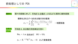 38前処理としての PCA
標準化
平均を 0，共分散行列を単位行列に．
<latexit sha1_base64="0p9ywXkc8Ru4+u3p48012Fy7fh8=">AAACyHicdVFNb9NAEF2brxK+Ahy5jIiQyoHKrpDoBakSQqo4oCKRtlIcovVmnWyyH9buGBpZufQncuPUv9KxYxC0ZKS13r73ZmY9k5daBUySX1F86/adu/d27vcePHz0+En/6bOT4Cov5FA47fxZzoPUysohKtTyrPSSm1zL03z5odFPv0sflLNfcVXKseEzqwolOBI16V9mfu5gAjUoWMAa3kNWeC7ontKths/0zUJlWosluaG//RY6a6Zlgbtw3pkUSW8gc9S3eRZx58RselCSV7M5vm6rZ0HNDP8jba242Fpxsb1iI60n/UGyl7QBN0HagQHr4njS/5lNnaiMtCg0D2GUJiWOa+5RCS3XvawKsuRiyWdyRNByI8O4bhexhlfETKFwno5FaNm/M2puQliZnJyG4zxc1xryf9qowuJgXCtbViit2DQqKg3ooNkqTJWXAvWKABde0VtBzDnNEmn3PRpCev2Xb4KT/b2U8Je3g8ODbhw77AV7yXZZyt6xQ3bEjtmQiehjtIwwquJPcRn/iFcbaxx1Oc/ZPxFfXAFeD9Fy</latexit>
個々の変数に対して，平均が 0 分散が 1 となるように個別に線形変換
標準化されたデータの共分散行列の要素
…相関係数
白色化
(PCA)
<latexit sha1_base64="P7JZDxW5S2YUOU5LBeP8Y195sWs=">AAACCHicbZDLSsNAFIZP6q3WW9SlCweL4KokItiNUHDjwkVF0xbaUCbTSTt0cmFmIpSQpRtfxY0LRdz6CO58GydtQG39YeDjP+cw5/xezJlUlvVllJaWV1bXyuuVjc2t7R1zd68lo0QQ6pCIR6LjYUk5C6mjmOK0EwuKA4/Ttje+zOvteyoki8I7NYmpG+BhyHxGsNJW3zzsBViNPB+l6NZBGbpAP4ZzjbK+WbVq1lRoEewCqlCo2Tc/e4OIJAENFeFYyq5txcpNsVCMcJpVeomkMSZjPKRdjSEOqHTT6SEZOtbOAPmR0C9UaOr+nkhxIOUk8HRnvqWcr+Xmf7Vuovy6m7IwThQNyewjP+FIRShPBQ2YoETxiQZMBNO7IjLCAhOls6voEOz5kxehdVqzNd+cVRv1Io4yHMARnIAN59CAK2iCAwQe4Ale4NV4NJ6NN+N91loyipl9+CPj4xvdU5fp</latexit>
<latexit sha1_base64="ggMW/4nLQSq/NDknxgKcNlio8hU=">AAACNHicbVBLS8NAEJ7UV62vqEcvi0XwVBIR7EUoeBG8VLSt0Iaw2WzapZsHuxuhhP4oL/4QLyJ4UMSrv8FNG3y0HVjmm28eO/N5CWdSWdaLUVpaXlldK69XNja3tnfM3b22jFNBaIvEPBZ3HpaUs4i2FFOc3iWC4tDjtOMNL/J8554KyeLoVo0S6oS4H7GAEaw05ZpXvRCrgRegDN2gMfqNUh252jPtz1GP65E+/mEW1rlm1apZE0PzwC5AFQpruuZTz49JGtJIEY6l7NpWopwMC8UIp+NKL5U0wWSI+7SrYYRDKp1scvQYHWnGR0Es9IsUmrB/OzIcSjkKPV2ZLytnczm5KNdNVVB3MhYlqaIRmX4UpBypGOUKIp8JShQfaYCJYHpXRAZYYKK0zhUtgj178jxon9Rsja9Pq416IUcZDuAQjsGGM2jAJTShBQQe4Bne4N14NF6ND+NzWloyip59+GfG1zcxaad4</latexit>
をまとめて
<latexit sha1_base64="EJWdhnAujm3d9V599ElSlfntp5A=">AAACgXicbVHBTuMwEHXCLrBlly1w5DKirASHdpNqJZAQEhIXDhxAooDUdivHdVoLx4nsCaKK+h98Fzd+BjEpWSiwI1nz/N4bezyOMq0cBsGj5y98+bq4tPyttvL9x+rP+tr6pUtzK2RHpDq11xF3UisjO6hQy+vMSp5EWl5FN8elfnUrrVOpucBJJvsJHxkVK8GRqEH9vpdwHEcxFDCBKQwoG8qH8Maf0v4v5SaE8BvatHvTOpU2Y2xC6IIYcmgZ486c8W7u8Cb0UuqpbPlf6auHSq0ajXF3UG8ErWAW8BmEFWiwKs4G9YfeMBV5Ig0KzZ3rhkGG/YJbVELLaa2XO5lxccNHskvQ8ES6fjGb4BR+ETOEOLW0DMKMna8oeOLcJInIWbbrPmol+T+tm2O83y+UyXKURrxcFOcaMIXyO2CorBSoJwS4sIp6BTHmlgukT6vREMKPT/4MLtutkPD5n8bRfjWOZbbJttgOC9keO2In7Ix1mGBP3rbX9Fr+gr/rB377xep7Vc0Gexf+wTNbk7qb</latexit>
として変数変換
 