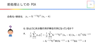 39前処理としての PCA
白色化・球状化 <latexit sha1_base64="EJWdhnAujm3d9V599ElSlfntp5A=">AAACgXicbVHBTuMwEHXCLrBlly1w5DKirASHdpNqJZAQEhIXDhxAooDUdivHdVoLx4nsCaKK+h98Fzd+BjEpWSiwI1nz/N4bezyOMq0cBsGj5y98+bq4tPyttvL9x+rP+tr6pUtzK2RHpDq11xF3UisjO6hQy+vMSp5EWl5FN8elfnUrrVOpucBJJvsJHxkVK8GRqEH9vpdwHEcxFDCBKQwoG8qH8Maf0v4v5SaE8BvatHvTOpU2Y2xC6IIYcmgZ486c8W7u8Cb0UuqpbPlf6auHSq0ajXF3UG8ErWAW8BmEFWiwKs4G9YfeMBV5Ig0KzZ3rhkGG/YJbVELLaa2XO5lxccNHskvQ8ES6fjGb4BR+ETOEOLW0DMKMna8oeOLcJInIWbbrPmol+T+tm2O83y+UyXKURrxcFOcaMIXyO2CorBSoJwS4sIp6BTHmlgukT6vREMKPT/4MLtutkPD5n8bRfjWOZbbJttgOC9keO2In7Ix1mGBP3rbX9Fr+gr/rB377xep7Vc0Gexf+wTNbk7qb</latexit>
Q. ほんとうに共分散行列が単位行列になっているか？
A.
<latexit sha1_base64="0PeOnRZT2P8QUjY1xA+Ar3z/WS8=">AAAEP3icrVNNb9QwEHUToGXLxxaOXEasisqhJamQ2kulSlxAqlARTVtps6wcr7Nr1U4i26m6ivLPuPAXuHHlwgGEuHJjkk2rbXf5EGDJ1vN7bzzjkR1lUhjreR8WHPfa9RuLSzdby7du37nbXrl3aNJcMx6wVKb6OKKGS5HwwAor+XGmOVWR5EfRybNKPzrl2og0ObDjjPcUHSYiFoxapPorThDGmjIowIcS15e4hiZX0MdNAjs1/eZcUNSOohh3Y9xNHD9jq5ha0QrRATJl69EO/FW2vYZdR/0JbF7Sgvm5IJQ8tmtTxrOp4tYhTLErVdPOQy88GKrFcGQf/48j5lY2VfvMzcKw7tK/Xf3C8XrG/6uT/zTv3m9iX0DZb3e8Da8eMAv8BnRIM/b77ffhIGW54ollkhrT9b3M9gqqrWCSl60wNzyj7IQOeRdhQhU3vaJ+/yWsIjOAONU4Ews1Ox1RUGXMWEXorIo0V7WKnKd1cxtv9wqRZLnlCZskinMJNoXqM8FAaM6sHCOgTAusFdiI4gu3+OVa2AT/6pVnweHmho/41dPO7nbTjiXygDwka8QnW2SXPCf7JCDMeet8dD47X9x37if3q/ttYnUWmpj75NJwv/8AP2NDwg==</latexit>
 