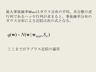 最大事後確率WMAPはガウス分布の平均、共分散の逆
行列であるヘッセ行列が求まると、事後確率分布の
ガウス分布による近似は次の式となる。	
  


q(w) = N(w | w MAP , SN )


ここまでがラプラス近似の適用	
  
 