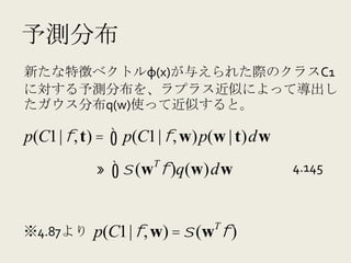 予測分布
新たな特徴ベクトルφ(x)が与えられた際のクラスC1
に対する予測分布を、ラプラス近似によって導出し
たガウス分布q(w)使って近似すると。	
  

p(C1 | φ, t) =     ∫ p(C1 | φ, w)p(w | t)dw
                      T
                 ≈ ∫ σ (w φ )q(w)dw           4.145



                                 T
※4.87より     p(C1 | φ, w) = σ (w φ )
 