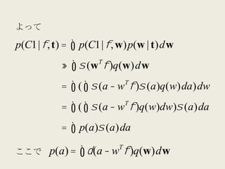 よって	
  

p(C1 | φ, t) =     ∫ p(C1 | φ, w)p(w | t)dw
                      T
                 ≈ ∫ σ (w φ )q(w)dw
                               T
                 = ∫ ( ∫ σ (a − w φ )σ (a)q(w)da )dw
                               T
                 = ∫ ( ∫ σ (a − w φ )q(w)dw)σ (a)da
                 = ∫ p(a)σ (a)da
                           T
ここで	
   p(a) = ∫ δ (a − w φ )q(w)dw
 