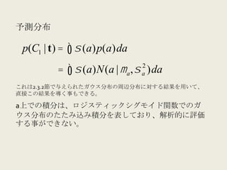 予測分布	
  

 p(C1 | t) = ∫ σ (a)p(a)da
                                  2
              = ∫ σ (a)N(a | µ a , σ )da
                                  a

これは2.3.2節で与えられたガウス分布の周辺分布に対する結果を用いて、
直接この結果を導く事もできる。

a上での積分は、ロジスティックシグモイド関数でのガ
ウス分布のたたみ込み積分を表しており、解析的に評価
する事ができない。
 