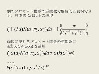 別のプロビット関数の逆関数で解析的に表現でき
る。具体的には以下の表現

                           2
                            $       µ          '
∫ Φ(λ a)N(a | µa, σ )da = Φ & (λ −2 + ρ 2 )1/2 )
                           a
                            %                  (
両辺に現れるプロビット関数の逆関数に	
  
近似 σ(a) φ(λa)	
  を適用
                       2               2
∫ σ (a)N(a | µ , σ
               a       a   )da ≈ σ (k(σ )µ )

ここで
    2              2        −1/2
k(σ ) = (1+ πσ / 8)
 