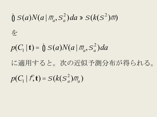 2               2
∫ σ (a)N(a | µ , σ
                a    a   )da ≈ σ (k(σ )µ )

を
                                 2
p(C1 | t) = ∫ σ (a)N(a | µ a , σ )da
                                 a


に適用すると。次の近似予測分布が得られる。
                         2
p(C1 | φ, t) = σ (k(σ )µ a )
                         a
 