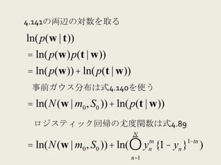 4.141の両辺の対数を取る
ln( p(w | t))
= ln( p(w)p(t | w))
= ln( p(w)) + ln( p(t | w))
 事前ガウス分布は式4.140を使う
= ln(N(w | m0 , S0 )) + ln( p(t | w))
 ロジスティック回帰の尤度関数は式4.89
                              N
= ln(N(w | m0 , S0 )) + ln(∏ y {1− yn }
                                    tn
                                    n
                                         1−tn
                                                )
                              n=1
 