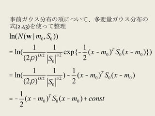 事前ガウス分布の項について、多変量ガウス分布の
式(2.43)を使って整理
ln(N(w | m0 , S0 ))
         1     1         1         T
= ln(      D/2  1/2
                    exp{− (x − m0 ) S0 (x − m0 )})
      (2π ) S0           2
         1     1       1
= ln(      D/2  1/2
                    ) − (x − m0 )T S0 (x − m0 )
      (2π ) S0         2
   1         T
= − (x − m0 ) S0 (x − m0 ) + const
   2
 