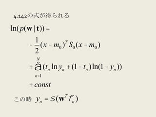 4.142の式が得られる

ln( p(w | t)) =
        1         T
       − (x − m0 ) S0 (x − m0 )
        2
         N
      + ∑ (tn ln yn + (1− tn )ln(1− yn ))
         n=1

      + const
                   T
 この時     yn = σ (w φn )
 