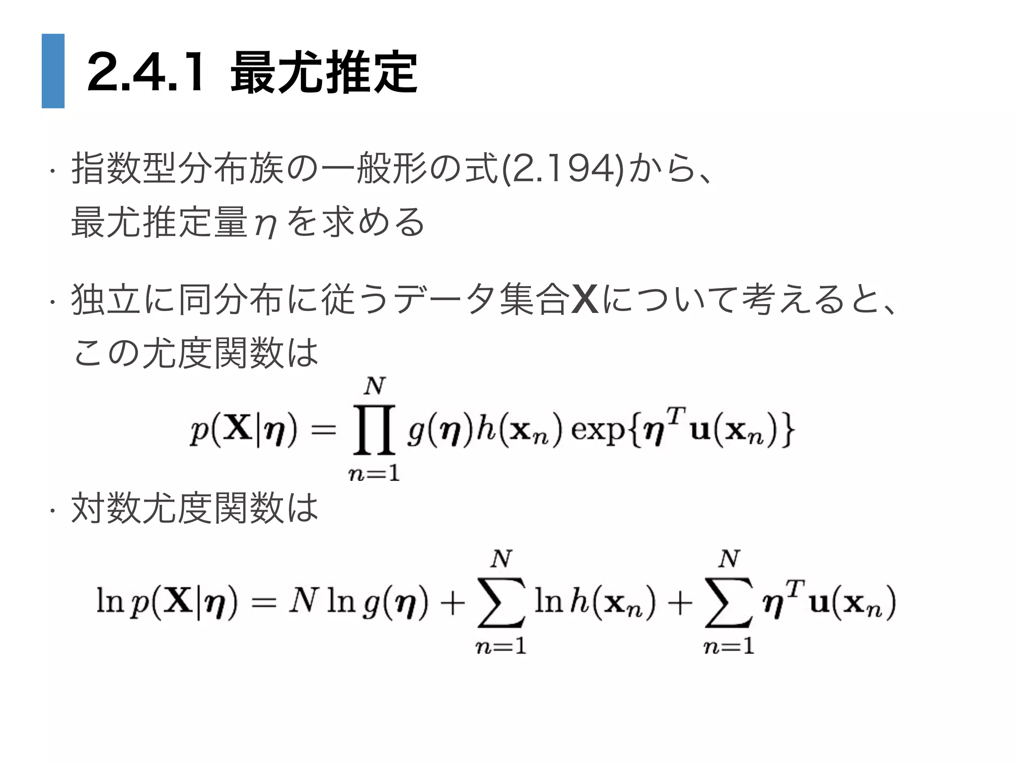 2.4.1 最尤推定
• 指数型分布族の一般形の式(2.194)から、 
最尤推定量ηを求める
• 独立に同分布に従うデータ集合Xについて考えると、 
この尤度関数は
!
• 対数尤度関数は
 