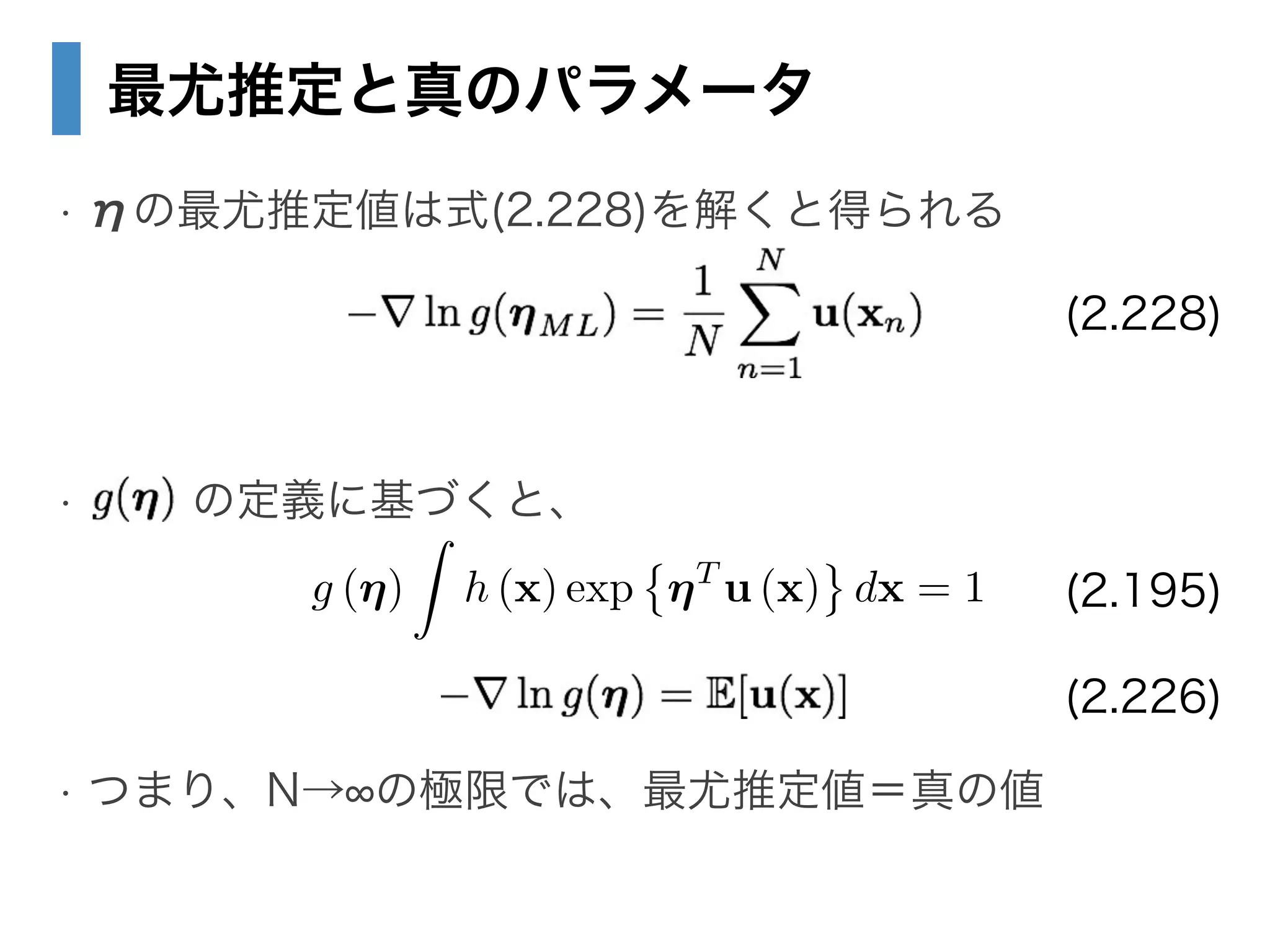 最尤推定と真のパラメータ
• ηの最尤推定値は式(2.228)を解くと得られる
!
!
• の定義に基づくと、
!
!
• つまり、N→ の極限では、最尤推定値＝真の値
(2.228)
g (⌘)
Z
h (x) exp ⌘T
u (x) dx = 1 (2.195)
(2.226)
 