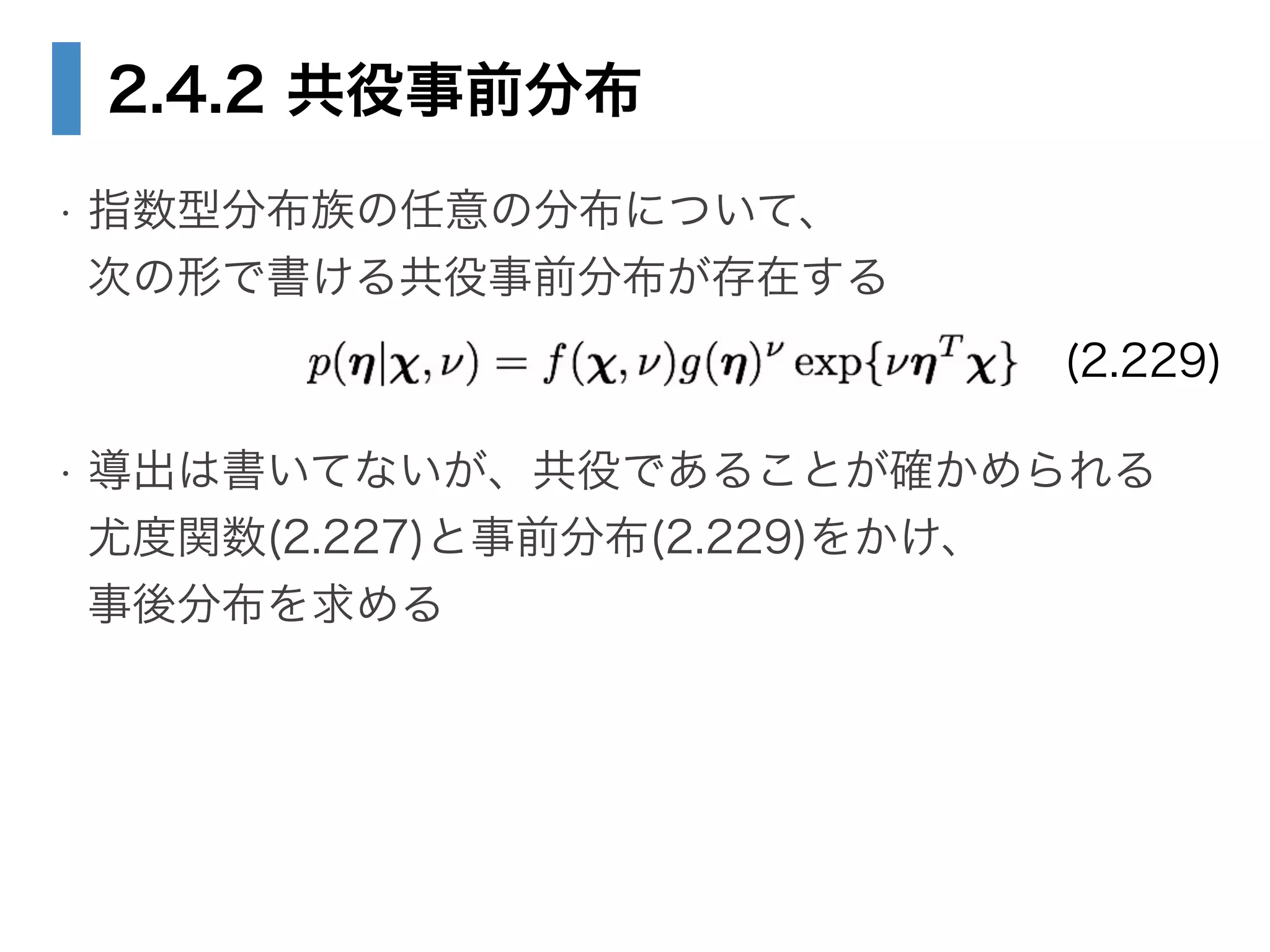 2.4.2 共役事前分布
• 指数型分布族の任意の分布について、 
次の形で書ける共役事前分布が存在する
!
• 導出は書いてないが、共役であることが確かめられる 
尤度関数(2.227)と事前分布(2.229)をかけ、 
事後分布を求める
(2.229)
 