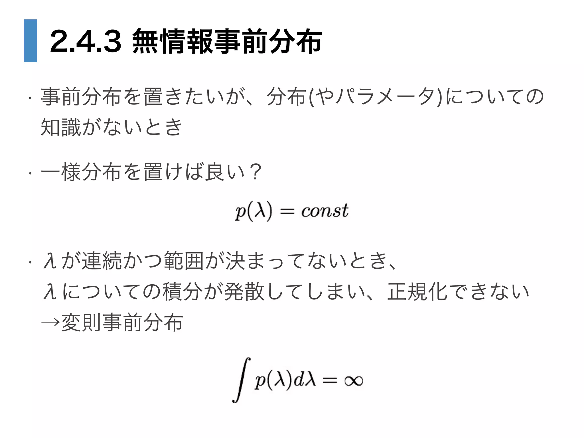 2.4.3 無情報事前分布
• 事前分布を置きたいが、分布(やパラメータ)についての 
知識がないとき
• 一様分布を置けば良い？
!
• λが連続かつ範囲が決まってないとき、 
λについての積分が発散してしまい、正規化できない 
→変則事前分布
 