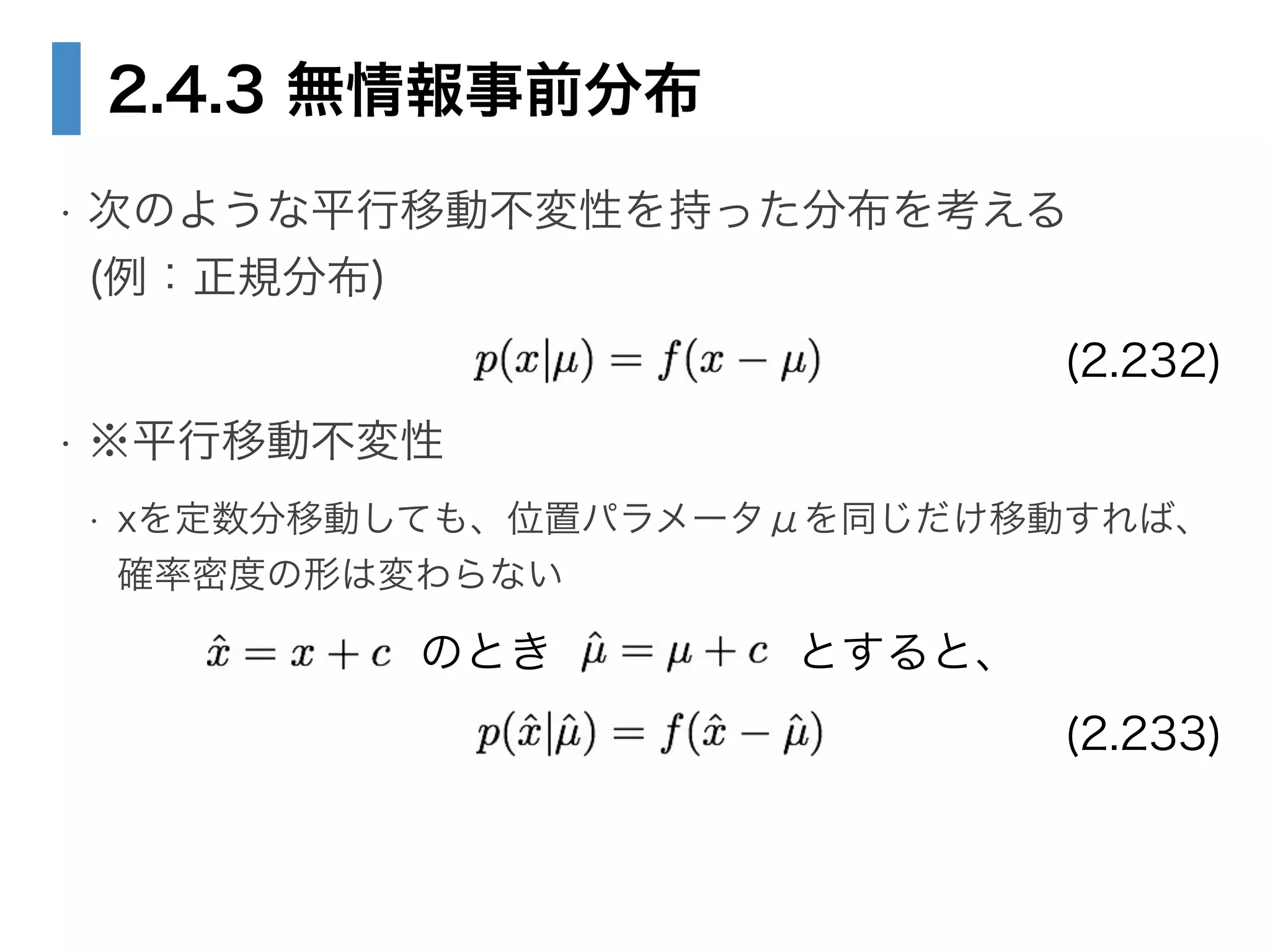 2.4.3 無情報事前分布
• 次のような平行移動不変性を持った分布を考える 
(例：正規分布) 
• ※平行移動不変性
• xを定数分移動しても、位置パラメータμを同じだけ移動すれば、 
確率密度の形は変わらない
(2.232)
のとき とすると、
(2.233)
 