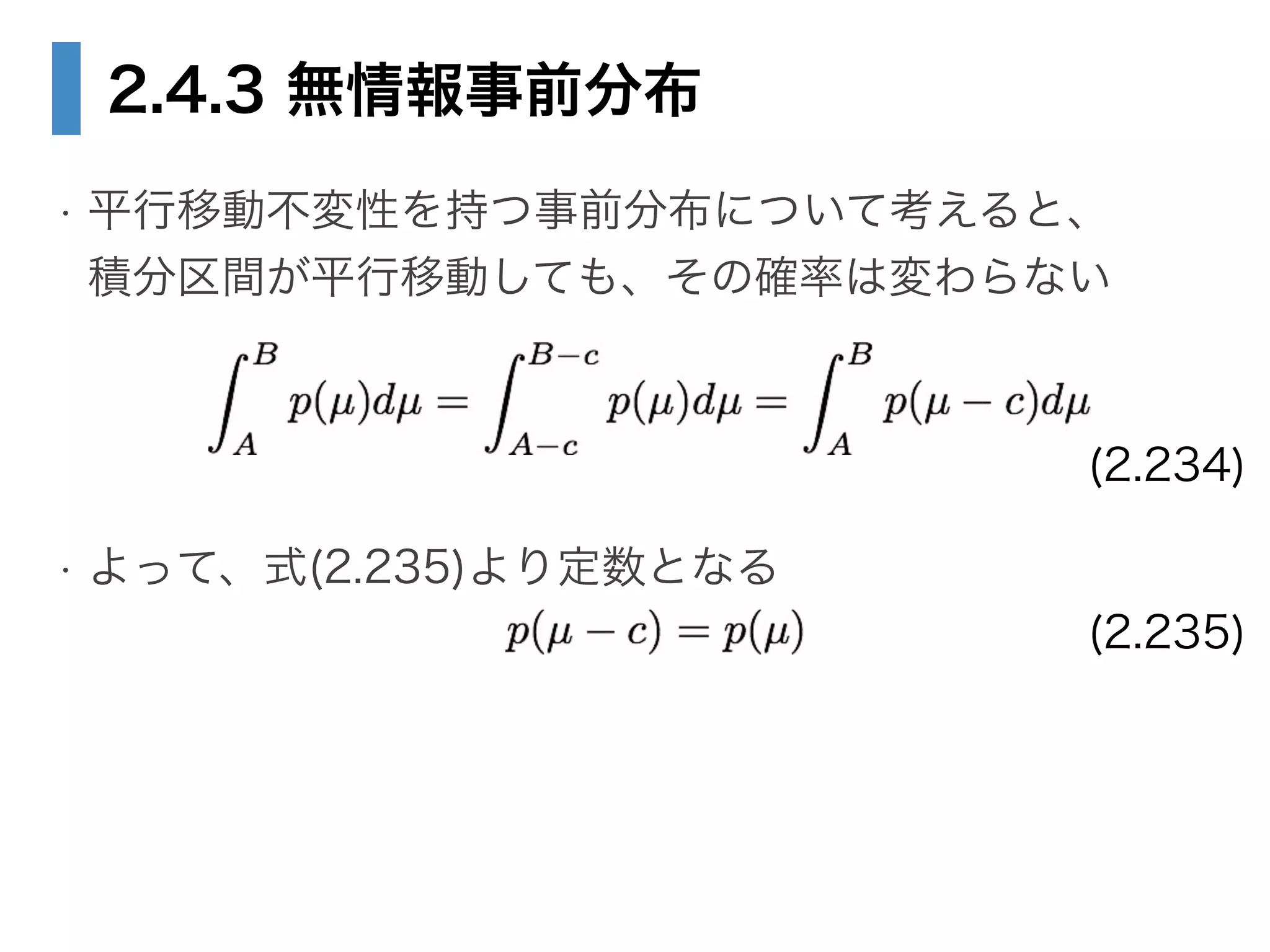 2.4.3 無情報事前分布
• 平行移動不変性を持つ事前分布について考えると、 
積分区間が平行移動しても、その確率は変わらない
!
!
• よって、式(2.235)より定数となる 
(2.234)
(2.235)
 