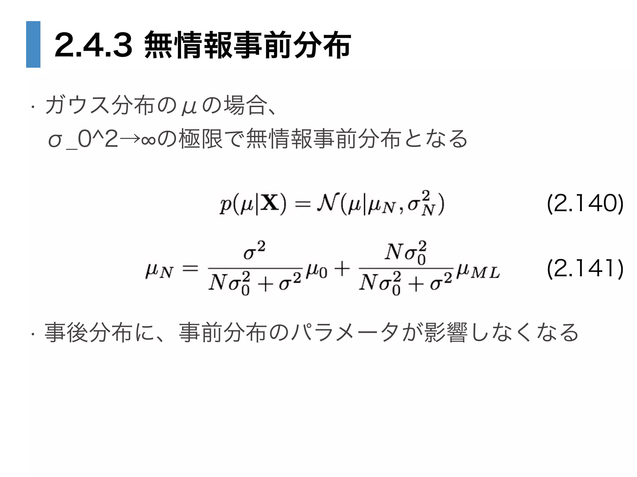 2.4.3 無情報事前分布
• ガウス分布のμの場合、 
σ_0^2→ の極限で無情報事前分布となる
!
!
!
• 事後分布に、事前分布のパラメータが影響しなくなる
(2.140)
(2.141)
 