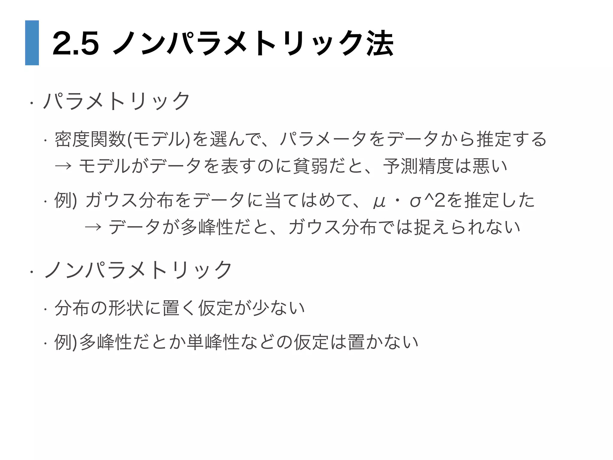 2.5 ノンパラメトリック法
• パラメトリック
• 密度関数(モデル)を選んで、パラメータをデータから推定する 
→ モデルがデータを表すのに貧弱だと、予測精度は悪い
• 例) ガウス分布をデータに当てはめて、μ・σ^2を推定した 
→ データが多峰性だと、ガウス分布では捉えられない
• ノンパラメトリック
• 分布の形状に置く仮定が少ない
• 例)多峰性だとか単峰性などの仮定は置かない
 