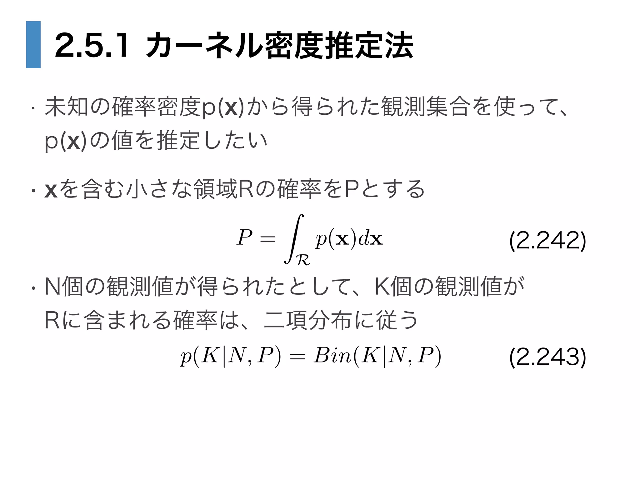 2.5.1 カーネル密度推定法
• 未知の確率密度p(x)から得られた観測集合を使って、 
p(x)の値を推定したい
• xを含む小さな領域Rの確率をPとする
!
• N個の観測値が得られたとして、K個の観測値が 
Rに含まれる確率は、二項分布に従う
P =
Z
R
p(x)dx
p(K|N, P) = Bin(K|N, P)
(2.242)
(2.243)
 