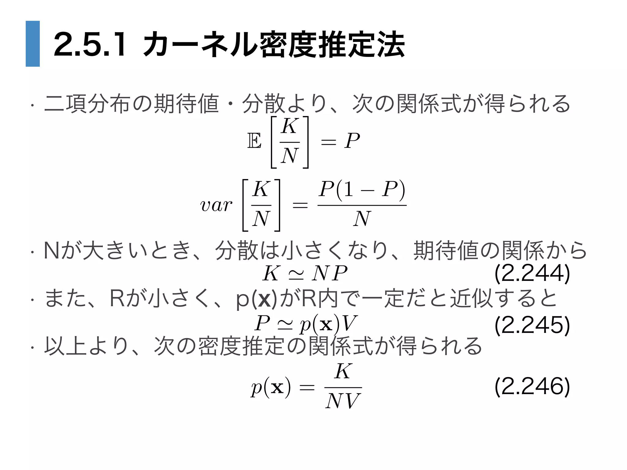 2.5.1 カーネル密度推定法
• 二項分布の期待値・分散より、次の関係式が得られる 
 
 
• Nが大きいとき、分散は小さくなり、期待値の関係から
• また、Rが小さく、p(x)がR内で一定だと近似すると
• 以上より、次の密度推定の関係式が得られる
var

K
N
=
P(1 P)
N
E

K
N
= P
K ' NP
P ' p(x)V
p(x) =
K
NV
(2.244)
(2.245)
(2.246)
 