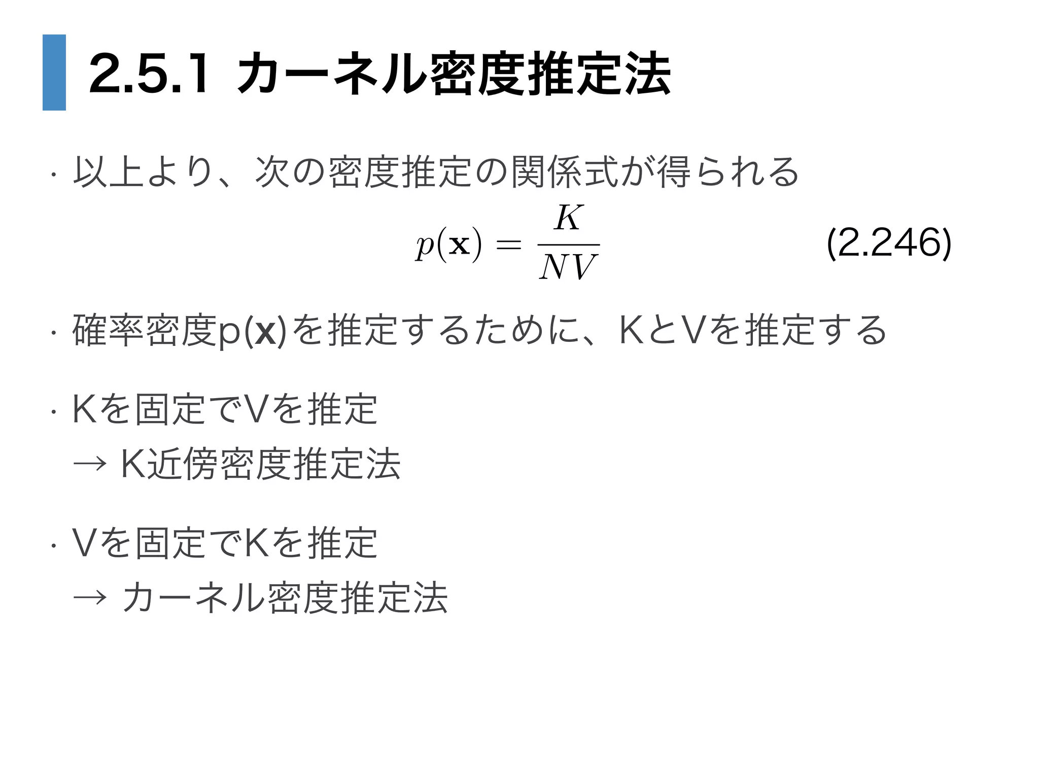 2.5.1 カーネル密度推定法
• 以上より、次の密度推定の関係式が得られる
!
• 確率密度p(x)を推定するために、KとVを推定する
• Kを固定でVを推定 
→ K近傍密度推定法
• Vを固定でKを推定 
→ カーネル密度推定法
p(x) =
K
NV
(2.246)
 
