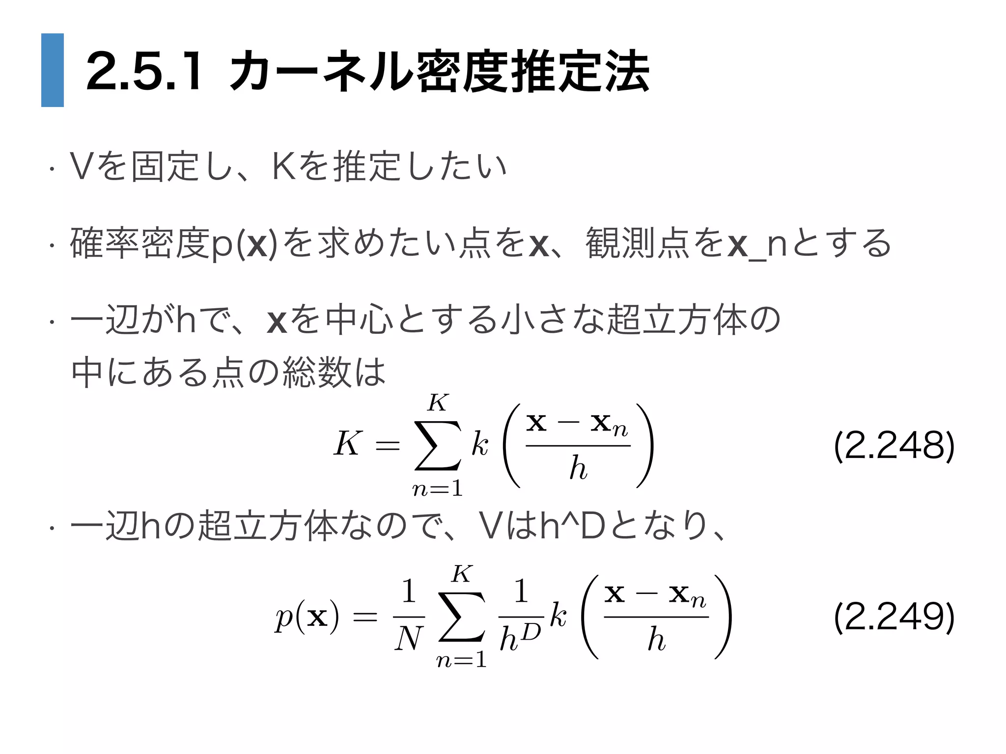 2.5.1 カーネル密度推定法
• Vを固定し、Kを推定したい
• 確率密度p(x)を求めたい点をx、観測点をx_nとする
• 一辺がhで、xを中心とする小さな超立方体の 
中にある点の総数は
!
• 一辺hの超立方体なので、Vはh^Dとなり、
K =
KX
n=1
k
✓
x xn
h
◆
p(x) =
1
N
KX
n=1
1
hD
k
✓
x xn
h
◆
(2.248)
(2.249)
 