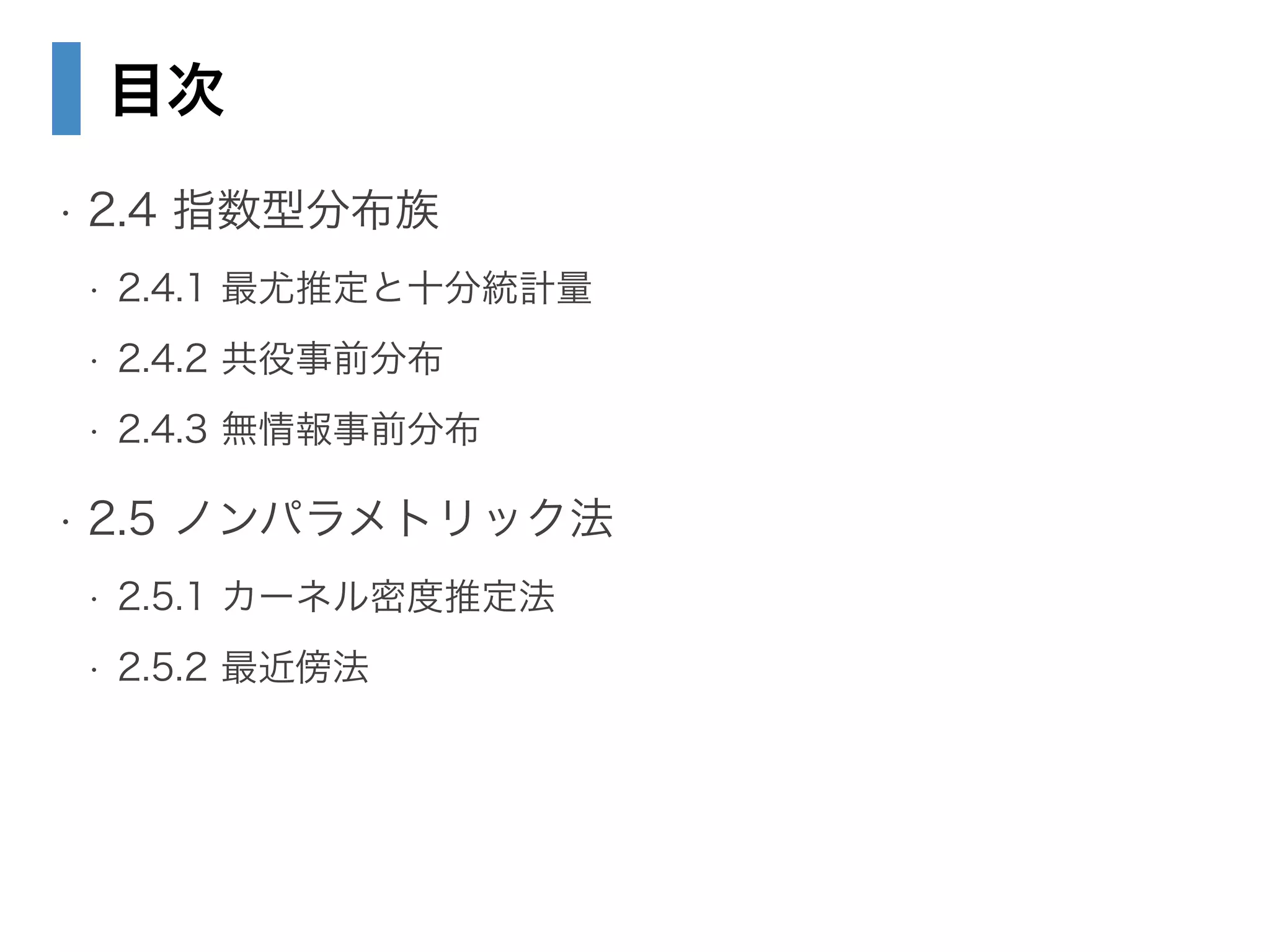 目次
• 2.4 指数型分布族
• 2.4.1 最尤推定と十分統計量
• 2.4.2 共役事前分布
• 2.4.3 無情報事前分布
• 2.5 ノンパラメトリック法
• 2.5.1 カーネル密度推定法
• 2.5.2 最近傍法
 