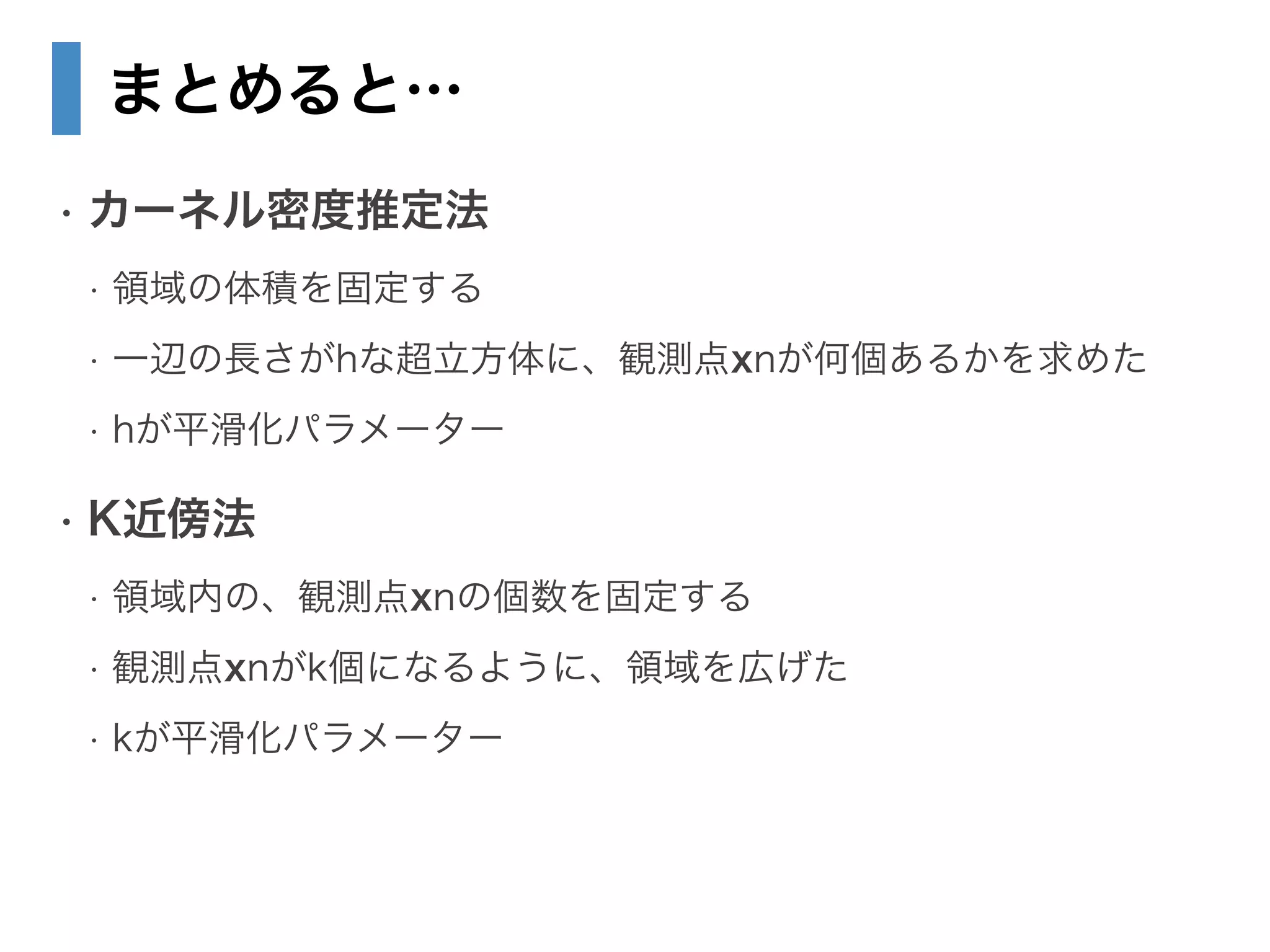 まとめると…
• カーネル密度推定法
• 領域の体積を固定する
• 一辺の長さがhな超立方体に、観測点xnが何個あるかを求めた
• hが平滑化パラメーター
• K近傍法
• 領域内の、観測点xnの個数を固定する
• 観測点xnがk個になるように、領域を広げた
• kが平滑化パラメーター
 