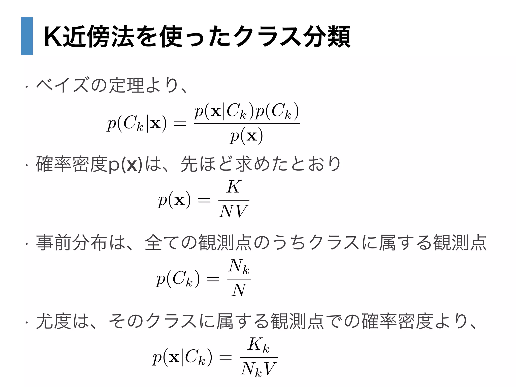 K近傍法を使ったクラス分類
• ベイズの定理より、
!
• 確率密度p(x)は、先ほど求めたとおり
!
• 事前分布は、全ての観測点のうちクラスに属する観測点
!
• 尤度は、そのクラスに属する観測点での確率密度より、
p(Ck|x) =
p(x|Ck)p(Ck)
p(x)
p(x) =
K
NV
p(Ck) =
Nk
N
p(x|Ck) =
Kk
NkV
 