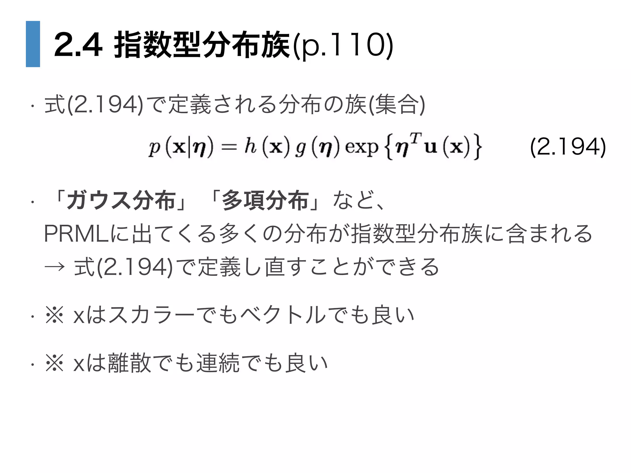 2.4 指数型分布族(p.110)
• 式(2.194)で定義される分布の族(集合)
!
• 「ガウス分布」「多項分布」など、 
PRMLに出てくる多くの分布が指数型分布族に含まれる 
→ 式(2.194)で定義し直すことができる
• ※ xはスカラーでもベクトルでも良い
• ※ xは離散でも連続でも良い
(2.194)
 