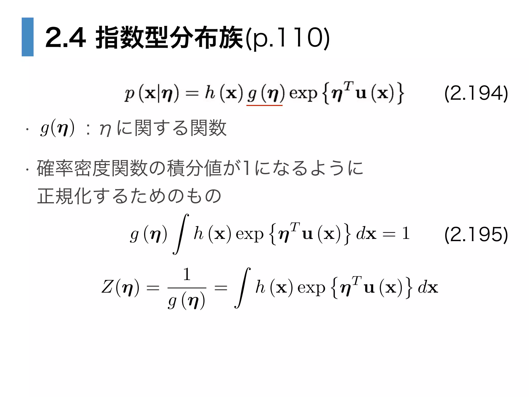 2.4 指数型分布族(p.110)
!
• : ηに関する関数
• 確率密度関数の積分値が1になるように 
正規化するためのもの
(2.194)
g(⌘)
g (⌘)
Z
h (x) exp ⌘T
u (x) dx = 1 (2.195)
Z(⌘) =
1
g (⌘)
=
Z
h (x) exp ⌘T
u (x) dx
 