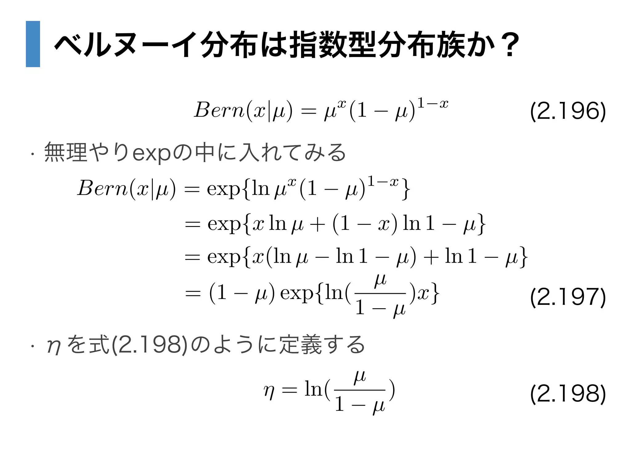 ベルヌーイ分布は指数型分布族か？
!
• 無理やりexpの中に入れてみる
!
!
!
• ηを式(2.198)のように定義する
Bern(x|µ) = µx
(1 µ)1 x
(2.196)
Bern(x|µ) = exp{ln µx
(1 µ)1 x
}
= exp{x ln µ + (1 x) ln 1 µ}
= exp{x(ln µ ln 1 µ) + ln 1 µ}
= (1 µ) exp{ln(
µ
1 µ
)x} (2.197)
(2.198)⌘ = ln(
µ
1 µ
)
 