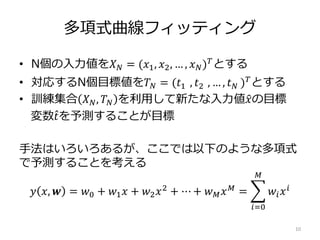 多項式曲線フィッティング
• N個の入力値を𝑋 𝑁 = (𝑥1, 𝑥2, … , 𝑥 𝑁) 𝑇
とする
• 対応するN個目標値を𝑇 𝑁 = (𝑡1 , 𝑡2 , … , 𝑡 𝑁 ) 𝑇とする
• 訓練集合 𝑋 𝑁, 𝑇 𝑁 を利用して新たな入力値 𝑥の目標
変数 𝑡を予測することが目標
手法はいろいろあるが、ここでは以下のような多項式
で予測することを考える
𝑦 𝑥, 𝒘 = 𝑤0 + 𝑤1 𝑥 + 𝑤2 𝑥2 + ⋯ + 𝑤 𝑀 𝑥 𝑀 =
𝑖=0
𝑀
𝑤𝑖 𝑥 𝑖
10
 
