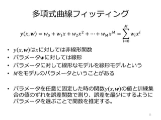 多項式曲線フィッティング
• 𝑦 𝑥, 𝒘 は𝑥に対しては非線形関数
• パラメータ𝒘に対しては線形
• パラメータに対して線形なモデルを線形モデルという
• 𝑀をモデルのパラメータということがある
• パラメータを任意に固定した時の関数𝑦 𝑥, 𝒘 の値と訓練集
合の値のずれを誤差関数で測り、誤差を最少にするように
パラメータを選ぶことで関数を推定する。
11
𝑦 𝑥, 𝒘 = 𝑤0 + 𝑤1 𝑥 + 𝑤2 𝑥2 + ⋯ + 𝑤 𝑀 𝑥 𝑀 =
𝑖=0
𝑀
𝑤𝑖 𝑥 𝑖
 
