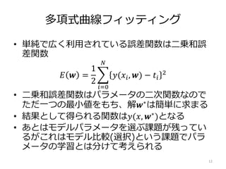 多項式曲線フィッティング
• 単純で広く利用されている誤差関数は二乗和誤
差関数
𝐸 𝒘 =
1
2
𝑖=0
𝑁
𝑦(𝑥𝑖, 𝒘) − 𝑡𝑖
2
• 二乗和誤差関数はパラメータの二次関数なので
ただ一つの最小値をもち、解𝒘∗は簡単に求まる
• 結果として得られる関数は𝑦(𝑥, 𝒘∗
)となる
• あとはモデルパラメータを選ぶ課題が残ってい
るがこれはモデル比較(選択)という課題でパラ
メータの学習とは分けて考えられる
12
 