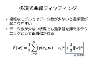 多項式曲線フィッティング
• 複雑なモデルではデータ数が少ないと過学習が
起こりやすい
• データ数が少ない状況でも過学習を抑えるテク
ニックとして正則化がある
17
𝐸 𝒘 =
1
2
𝑖=0
𝑁
𝑦 𝑥𝑖, 𝒘 − 𝑡𝑖
2
+
𝜆
2
𝒘 2
正則化項
 