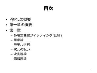 目次
• PRMLの概要
• 第一章の概要
• 第一章
– 多項式曲線フィッティング(回帰)
– 確率論
– モデル選択
– 次元の呪い
– 決定理論
– 情報理論
2
 