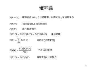 確率論
20
𝑃(𝑋 = 𝑥𝑖)
𝑃 𝑋, 𝑌
𝑃(𝑋|𝑌)
𝑃 𝑋 =
𝑌
𝑃(𝑋, 𝑌)
𝑃 𝑋, 𝑌 = 𝑃 𝑋 𝑌 𝑃 𝑌 = 𝑃 𝑌 𝑋 𝑃 𝑋
P Y X =
𝑃 𝑋 𝑌 𝑃(𝑌)
𝑃(𝑥)
確率変数𝑋が𝑥𝑖となる確率。以降では𝑥𝑖を省略する
確率変数𝑋, 𝑌の同時確率
乗法定理
条件付き確率
周辺化(加法定理)
ベイズの定理
𝑃 𝑋, 𝑌 = 𝑃 𝑋 𝑃(𝑌) 確率変数𝑋, 𝑌が独立
 