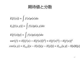 期待値と分散
22
𝐸 𝑓(𝑥) = 𝑓 𝑥 𝑝 𝑥 𝑑𝑥
𝐸 𝑥 𝑓(𝑥, 𝑦) = 𝑓 𝑥 𝑝 𝑥, 𝑦 𝑑𝑥
𝐸 𝑓 𝑥 |𝑦 = 𝑓 𝑥 𝑝 𝑥|𝑦 𝑑𝑥
𝑣𝑎𝑟 𝑓 = 𝐸 𝑓 𝑥 − 𝐸 𝑓 𝑥 2 = 𝐸[𝑓 𝑥 2] − 𝐸[𝑓(𝑥)]2
𝑐𝑜𝑣 𝑥, 𝑦 = 𝐸 𝑥,𝑦 (𝑥 − 𝐸 𝑥 )(𝑦 − 𝐸 𝑦 ) = 𝐸 𝑥,𝑦 x, y − E x E[y]
 