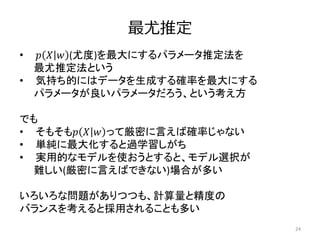 最尤推定
24
• 𝑝 𝑋 𝑤 (尤度)を最大にするパラメータ推定法を
最尤推定法という
• 気持ち的にはデータを生成する確率を最大にする
パラメータが良いパラメータだろう、という考え方
でも
• そもそも𝑝 𝑋 𝑤 って厳密に言えば確率じゃない
• 単純に最大化すると過学習しがち
• 実用的なモデルを使おうとすると、モデル選択が
難しい(厳密に言えばできない)場合が多い
いろいろな問題がありつつも、計算量と精度の
バランスを考えると採用されることも多い
 