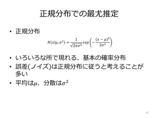正規分布での最尤推定
• 正規分布
• いろいろな所で現れる、基本の確率分布
• 誤差(ノイズ)は正規分布に従うと考えることが
多い
• 平均は𝜇、分散は𝜎2
25
𝑁 𝑥 𝜇, 𝜎2
=
1
2𝜋𝜎2
𝑒𝑥𝑝 −
𝑥 − 𝜇 2
2𝜎2
 