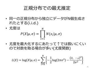 正規分布での最尤推定
• 同一の正規分布から独立にデータがN個生成さ
れたとする(i.i.d.)
• 尤度は
• 尤度を最大化するにあたって↑では扱いにくい
ので対数を取る場合が多い(尤度関数)
26
𝑃 𝑋 𝜇, 𝜎 =
𝑖=1
𝑁
𝑁(𝑥𝑖|𝜇, 𝜎)
𝐿 𝑋 = log 𝑋 𝜇, 𝜎 =
𝑖=0
𝑁
−
1
2
log 2𝜋𝜎2
−
(𝑥𝑖 − 𝜇)2
2𝜎2
 
