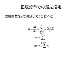 正規分布での最尤推定
尤度関数を𝜇で微分して0とおくと
27
0 =
𝑑𝐿
𝑑𝜇
=
𝑖=0
𝑁
−
𝑥𝑖 − 𝜇
𝜎2
𝑛𝜇 = 𝑥𝑖
𝜇 𝑀𝐿 =
1
𝑛
𝑥𝑖
 