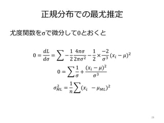 正規分布での最尤推定
尤度関数をσで微分して0とおくと
28
0 =
𝑑𝐿
𝑑𝜎
= −
1
2
4𝜋𝜎
2𝜋𝜎2
−
1
2
×
−2
𝜎3
(𝑥𝑖 − 𝜇)2
0 =
1
𝜎
+
(𝑥𝑖 − 𝜇)2
𝜎3
𝜎 𝑀𝐿
2
=
1
𝑛
(𝑥𝑖 − 𝜇 𝑀𝐿)2
 