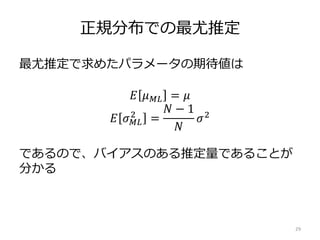 正規分布での最尤推定
最尤推定で求めたパラメータの期待値は
であるので、バイアスのある推定量であることが
分かる
29
𝐸 𝜇 𝑀𝐿 = 𝜇
𝐸 𝜎 𝑀𝐿
2
=
𝑁 − 1
𝑁
𝜎2
 