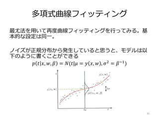 多項式曲線フィッティング
最尤法を用いて再度曲線フィッティングを行ってみる。基
本的な設定は同一。
ノイズが正規分布から発生していると思うと、モデルは以
下のように書くことができる
30
𝑝 𝑡 𝑥, 𝑤, 𝛽 = 𝑁(𝑡|𝜇 = 𝑦 𝑥, 𝑤 , 𝜎2 = 𝛽−1)
 