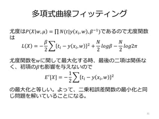 多項式曲線フィッティング
尤度は𝑃 𝑋 𝑤, 𝜇 = 𝑁(𝑡|𝑦 𝑥𝑖, 𝑤 , 𝛽−1)であるので尤度関数
は
尤度関数を𝑤に関して最大化する時、最後の二項は関係な
く、初項の𝛽も影響を与えないので
の最大化と等しい。よって、二乗和誤差関数の最小化と同
じ問題を解いていることになる。
31
𝐿 𝑋 = −
𝛽
2
𝑡𝑖 − 𝑦 𝑥𝑖, 𝑤 2 +
𝑁
2
𝑙𝑜𝑔𝛽 −
𝑁
2
𝑙𝑜𝑔2𝜋
𝐸′[𝑋] = −
1
2
𝑡𝑖 − 𝑦 𝑥𝑖, 𝑤 2
 